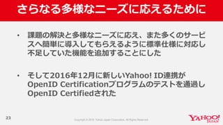 さらなる多様なニーズに応えるために
23
• 課題の解決と多様なニーズに応え、また多くのサービ
スへ簡単に導⼊入してもらえるように標準仕様に対応し
不不⾜足していた機能を追加することにした
• そして2016年年12⽉月に新しいYahoo!  ID連携が
OpenID  Certificationプログラムのテストを通過し
OpenID  Certifiedされた
 