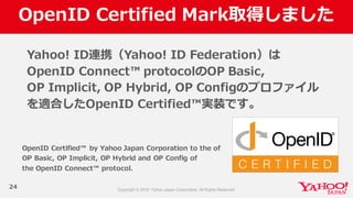 OpenID  Certified  Mark取得しました
24
Yahoo!  ID連携（Yahoo!  ID  Federation）は
OpenID  Connect™  protocolのOP  Basic,  
OP  Implicit,  OP  Hybrid,  OP  Configのプロファイル
を適合したOpenID  Certified™実装です。
OpenID  Certified™   by  Yahoo  Japan  Corporation  to  the  of  
OP  Basic,  OP  Implicit,  OP  Hybrid  and  OP  Config of  
the  OpenID  Connect™  protocol.
 