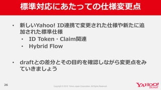 標準対応にあたっての仕様変更更点
26
• 新しいYahoo!  ID連携で変更更された仕様や新たに追
加された標準仕様
• ID  Token・Claim関連
• Hybrid  Flow
• draftとの差分とその⽬目的を確認しながら変更更点をみ
ていきましょう
 
