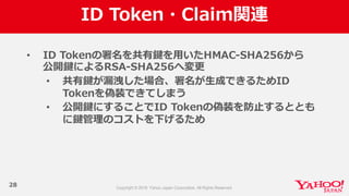 ID  Token・Claim関連
28
• ID  Tokenの署名を共有鍵を⽤用いたHMAC-‐‑‒SHA256から
公開鍵によるRSA-‐‑‒SHA256へ変更更
• 共有鍵が漏漏洩した場合、署名が⽣生成できるためID  
Tokenを偽装できてしまう
• 公開鍵にすることでID  Tokenの偽装を防⽌止するととも
に鍵管理理のコストを下げるため
 