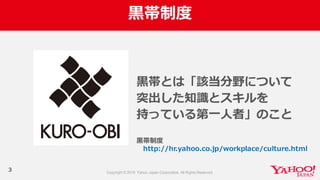 ⿊黒帯制度度
⿊黒帯とは「該当分野について
突出した知識識とスキルを
持っている第⼀一⼈人者」のこと
3
⿊黒帯制度度
http://hr.yahoo.co.jp/workplace/culture.html
 