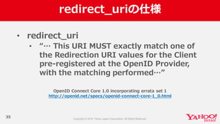 redirect_̲uriの仕様
35
• redirect_̲uri
• “…  This  URI  MUST  exactly  match  one  of  
the  Redirection  URI  values  for  the  Client  
pre-‐‑‒registered  at  the  OpenID  Provider,  
with  the  matching  performed…”
OpenID  Connect  Core  1.0  incorporating  errata  set  1
http://openid.net/specs/openid-‐‑‒connect-‐‑‒core-‐‑‒1_̲0.html
 