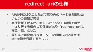 redirect_̲uriの仕様
37
• RPの中にはクエリなどで戻り先のページを制御した
いという要望がある
• 利利便便性が下がるが、新しいYahoo!  ID連携ではセ
キュリティを優先して仕様どおり「redirect_̲uriは
完全⼀一致」とした
• 戻り先で可変のパラメーターを利利⽤用したい場合は
state値を利利⽤用するとよい
 