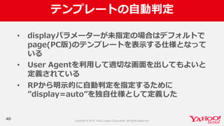 テンプレートの⾃自動判定
40
• displayパラメーターが未指定の場合はデフォルトで
page(PC版)のテンプレートを表⽰示する仕様となって
いる
• User  Agentを利利⽤用して適切切な画⾯面を出してもよいと
定義されている
• RPから明⽰示的に⾃自動判定を指定するために
”display=auto”を独⾃自仕様として定義した
 