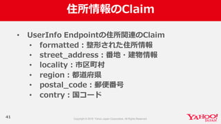 住所情報のClaim
41
• UserInfo  Endpointの住所関連のClaim
• formatted：整形された住所情報
• street_̲address：番地・建物情報
• locality：市区町村
• region：都道府県
• postal_̲code：郵便便番号
• contry：国コード
 