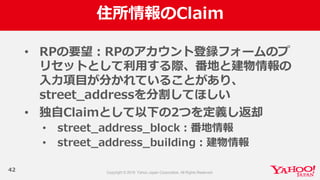 住所情報のClaim
42
• RPの要望：RPのアカウント登録フォームのプ
リセットとして利利⽤用する際、番地と建物情報の
⼊入⼒力力項⽬目が分かれていることがあり、
street_̲addressを分割してほしい
• 独⾃自Claimとして以下の2つを定義し返却
• street_̲address_̲block：番地情報
• street_̲address_̲building：建物情報
 