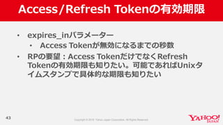 Access/Refresh  Tokenの有効期限
43
• expires_̲inパラメーター
• Access  Tokenが無効になるまでの秒数
• RPの要望：Access  TokenだけでなくRefresh  
Tokenの有効期限も知りたい。可能であればUnixタ
イムスタンプで具体的な期限も知りたい
 