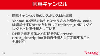 同意キャンセル
45
• 同意キャンセル時のレスポンスは未定義
• Yahoo!  ID連携ではキャンセルされた場合は、code
は返却せずにstateを付与してredirect_̲uriにリダイ
レクトさせる仕様としている
• RP側で判定するために明⽰示的にerrorや
error_̲descriptionを独⾃自仕様として定義すること
も検討中
 