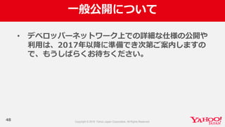 ⼀一般公開について
48
• デベロッパーネットワーク上での詳細な仕様の公開や
利利⽤用は、2017年年以降降に準備でき次第ご案内しますの
で、もうしばらくお待ちください。
 