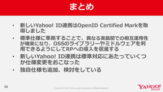 まとめ
50
• 新しいYahoo!  ID連携はOpenID  Certified  Markを取
得しました
• 標準仕様に準拠することで、異異なる実装間での相互運⽤用性
が確実になり、OSSのライブラリーやミドルウェアを利利
⽤用できるようにしてRPへの導⼊入を促進する
• 新しいYahoo!  ID連携は標準対応にあたっていくつ
か仕様変更更をおこなった
• 独⾃自仕様も追加、検討をしている
 