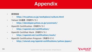 Appendix
54
• ⿊黒帯制度度
• http://hr.yahoo.co.jp/workplace/culture.html
• Yahoo!  ID連携（外部サイト）
• http://developer.yahoo.co.jp/yconnect/
• OpenID  Certification（外部サイト）
• http://openid.net/certification/
• OpenID  Certified  Mark（外部サイト）
• http://openid.net/certification/mark/
• OpenID  Certification  Program（外部サイト）
• http://oixnet.org/openid-‐‑‒certifications/yahoo-‐‑‒japan/
 