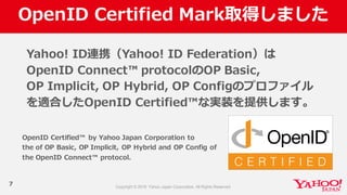 OpenID  Certified  Mark取得しました
7
Yahoo!  ID連携（Yahoo!  ID  Federation）は
OpenID  Connect™  protocolのOP  Basic,  
OP  Implicit,  OP  Hybrid,  OP  Configのプロファイル
を適合したOpenID  Certified™な実装を提供します。
OpenID  Certified™   by  Yahoo  Japan  Corporation  to  
the  of  OP  Basic,  OP  Implicit,  OP  Hybrid  and  OP  Config of  
the  OpenID  Connect™  protocol.
 