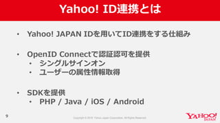 Yahoo!  ID連携とは
9
• Yahoo!  JAPAN  IDを⽤用いてID連携をする仕組み
• OpenID  Connectで認証認可を提供
• シングルサインオン
• ユーザーの属性情報取得
• SDKを提供
• PHP  /  Java /  iOS /  Android
 