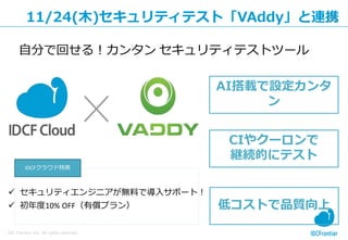 26
IDC Frontier Inc. All rights reserved.
11/24(木)セキュリティテスト「VAddy」と連携
低コストで品質向上
CIやクーロンで
継続的にテスト
AI搭載で設定カンタ
ン
 セキュリティエンジニアが無料で導入サポート！
 初年度10% OFF（有償プラン）
自分で回せる！カンタン セキュリティテストツール
IDCFクラウド特典
 