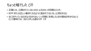 ちょっと嘘でした (汗
• 正確には、公開されていないのは w32tm の同期ロジック。
• NTP 的には正しい動作になるように組まれてはいる。(と思われる)
• なにをやっているのがよくわからない (=同期に失敗したときの理由がわからない)
という意味では、当たらずしも遠からず（汗
 