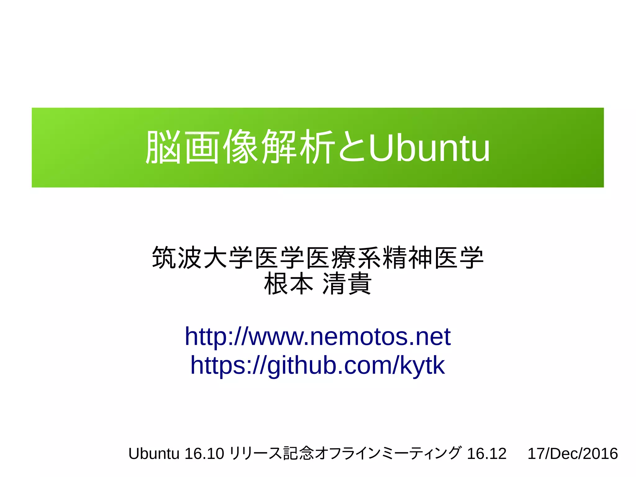 脳画像解析とUbuntu
筑波大学医学医療系精神医学
根本 清貴
http://www.nemotos.net
https://github.com/kytk
Ubuntu 16.10 リリース記念オフラインミーティング 16.12　 17/Dec/2016
 