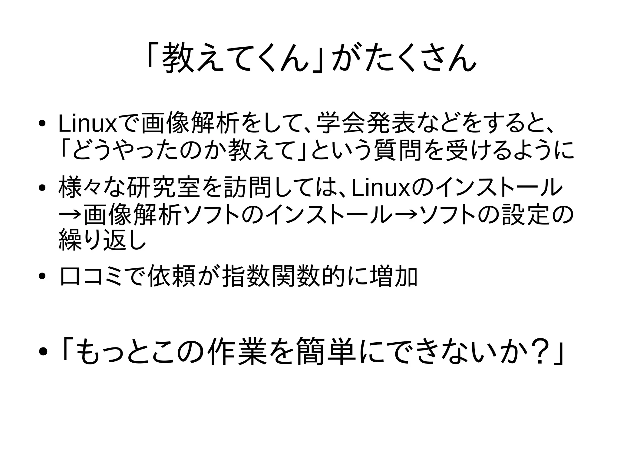 「教えてくん」がたくさん
● Linuxで画像解析をして、学会発表などをすると、
「どうやったのか教えて」という質問を受けるように
● 様々な研究室を訪問しては、Linuxのインストール
→画像解析ソフトのインストール→ソフトの設定の
繰り返し
●
口コミで依頼が指数関数的に増加
●
「もっとこの作業を簡単にできないか？」
 