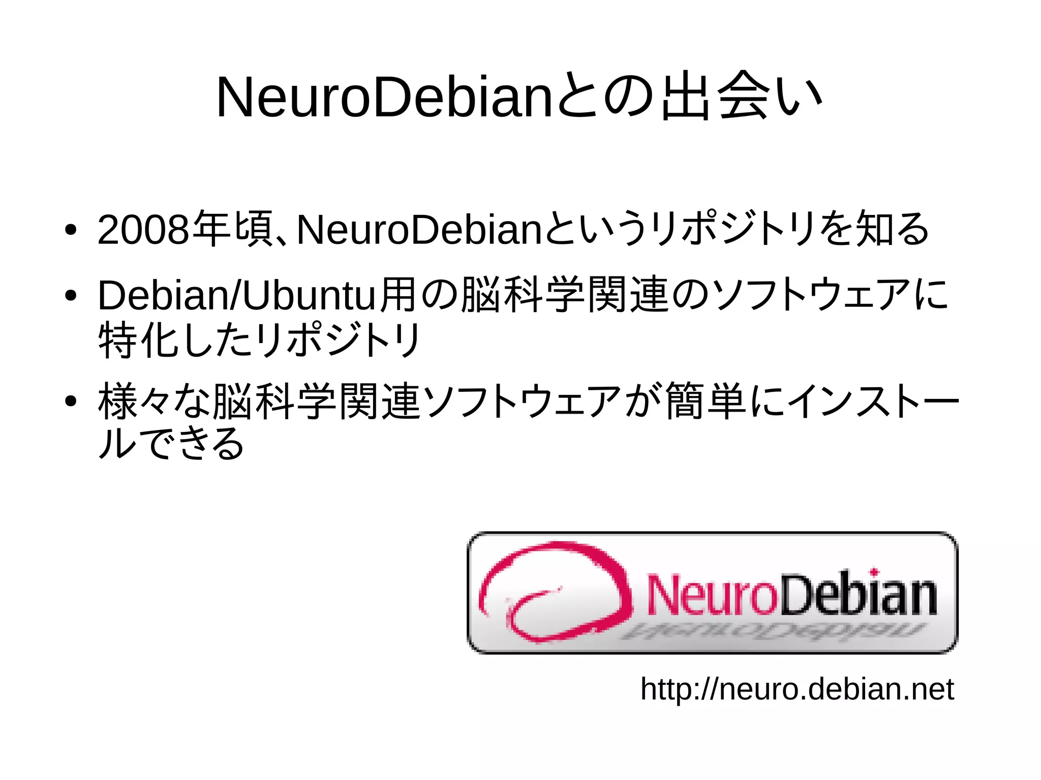 NeuroDebianとの出会い
● 2008年頃、NeuroDebianというリポジトリを知る
● Debian/Ubuntu用の脳科学関連のソフトウェアに
特化したリポジトリ
●
様々な脳科学関連ソフトウェアが簡単にインストー
ルできる
http://neuro.debian.net
 