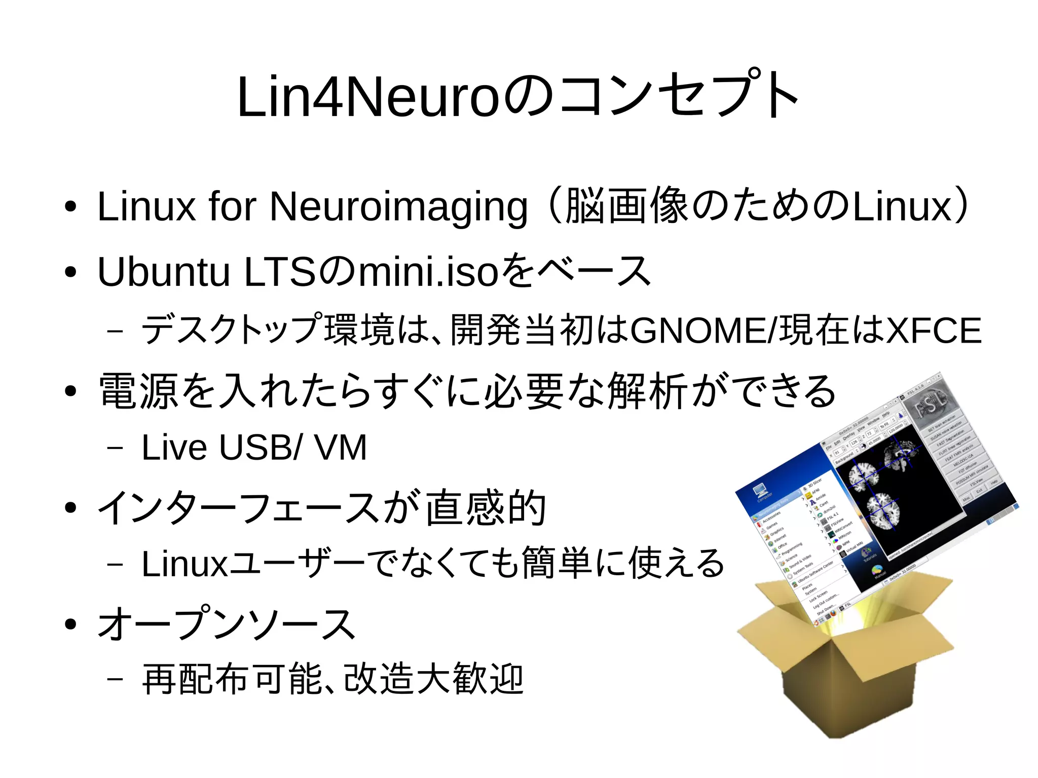 Lin4Neuroのコンセプト
● Linux for Neuroimaging （脳画像のためのLinux）
● Ubuntu LTSのmini.isoをベース
– デスクトップ環境は、開発当初はGNOME/現在はXFCE
●
電源を入れたらすぐに必要な解析ができる
– Live USB/ VM
●
インターフェースが直感的
– Linuxユーザーでなくても簡単に使える
●
オープンソース
– 再配布可能、改造大歓迎
 