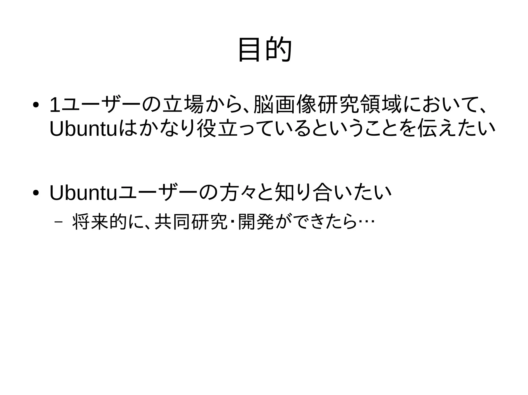 目的
● 1ユーザーの立場から、脳画像研究領域において、
Ubuntuはかなり役立っているということを伝えたい
● Ubuntuユーザーの方々と知り合いたい
– 将来的に、共同研究・開発ができたら…
 