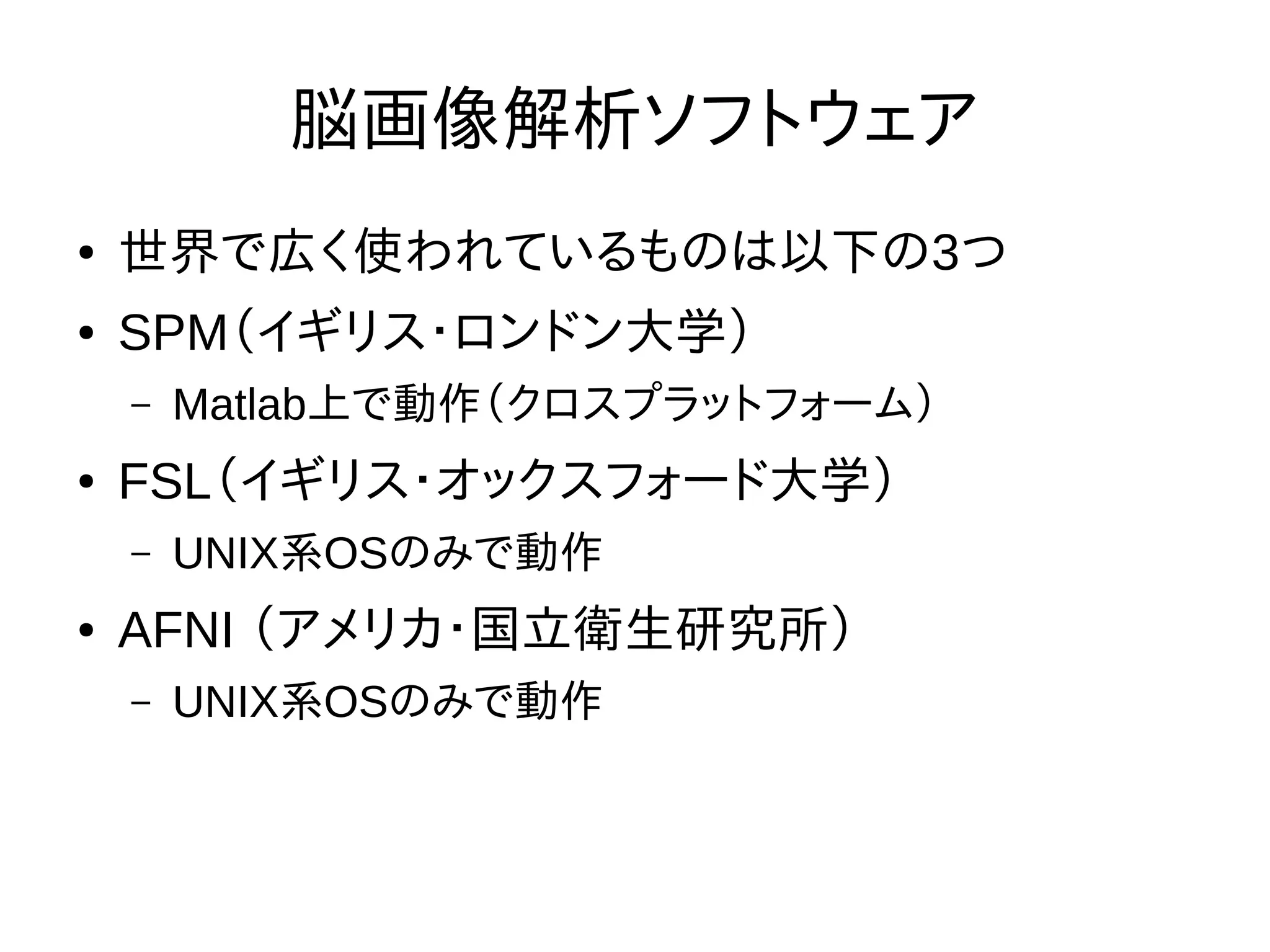 脳画像解析ソフトウェア
● 世界で広く使われているものは以下の3つ
● SPM（イギリス・ロンドン大学）
– Matlab上で動作（クロスプラットフォーム）
● FSL（イギリス・オックスフォード大学）
– UNIX系OSのみで動作
● AFNI （アメリカ・国立衛生研究所）
– UNIX系OSのみで動作
 