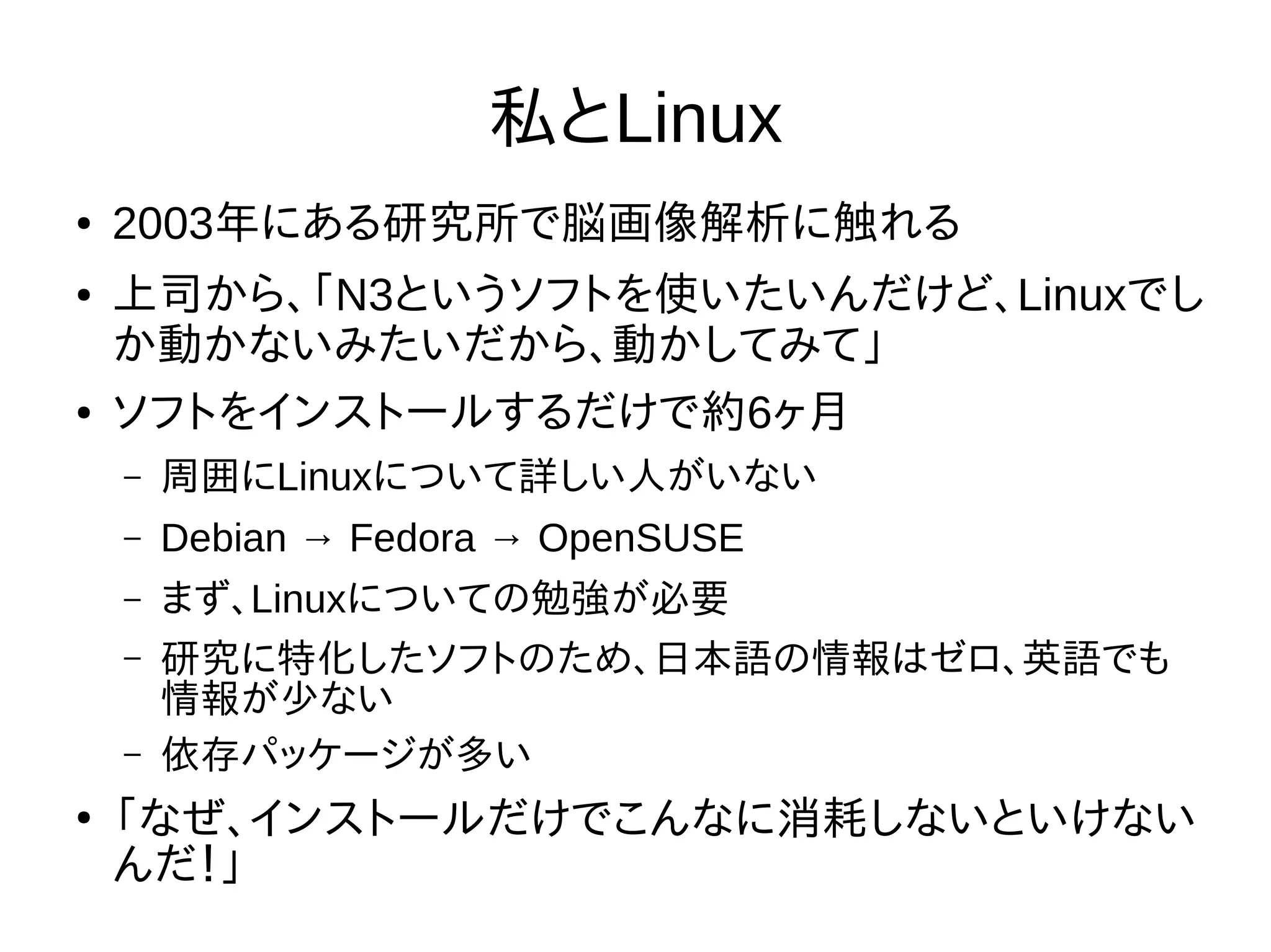私とLinux
● 2003年にある研究所で脳画像解析に触れる
● 上司から、「N3というソフトを使いたいんだけど、Linuxでし
か動かないみたいだから、動かしてみて」
● ソフトをインストールするだけで約6ヶ月
– 周囲にLinuxについて詳しい人がいない
– Debian → Fedora → OpenSUSE
– まず、Linuxについての勉強が必要
– 研究に特化したソフトのため、日本語の情報はゼロ、英語でも
情報が少ない
– 依存パッケージが多い
●
「なぜ、インストールだけでこんなに消耗しないといけない
んだ！」
 