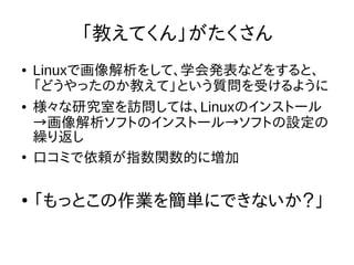 「教えてくん」がたくさん
● Linuxで画像解析をして、学会発表などをすると、
「どうやったのか教えて」という質問を受けるように
● 様々な研究室を訪問しては、Linuxのインストール
→画像解析ソフトのインストール→ソフトの設定の
繰り返し
●
口コミで依頼が指数関数的に増加
●
「もっとこの作業を簡単にできないか？」
 