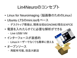 Lin4Neuroのコンセプト
● Linux for Neuroimaging （脳画像のためのLinux）
● Ubuntu LTSのmini.isoをベース
– デスクトップ環境は、開発当初はGNOME/現在はXFCE
●
電源を入れたらすぐに必要な解析ができる
– Live USB/ VM
●
インターフェースが直感的
– Linuxユーザーでなくても簡単に使える
●
オープンソース
– 再配布可能、改造大歓迎
 