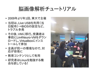 脳画像解析チュートリアル
● 2009年より年1回、東大で主催
● 当初は、Live USBを利用（当
日配布）→BIOSの設定など、
トラブル多発
● その後、VMに移行。受講者は
事前にLin4Neuro-VMをダウン
ロードし、Virtualboxにインス
トールして参加
●
全員が同一の環境なので、対
応が容易に
●
教育コンテンツとして有用
● 研究者はLinuxを勉強する機
会を欲している！
 