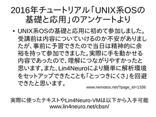 2016年チュートリアル「UNIX系OSの
基礎と応用」のアンケートより
● UNIX系OSの基礎と応用に初めて参加しました。
受講前は内容についていけるのか不安がありまし
たが、事前に予習できたので当日は精神的に余
裕を持って参加できました。実際に手を動かせる
内容であったので、理解につながりやすかったと
思います。また、Lin4Neuroにより簡単に解析環境
をセットアップできたことも「とっつきにくさ」を回避
できたと思います。 www.nemotos.net/?page_id=1336
実際に使ったテキストやLin4Neuro-VMは以下から入手可能
www.lin4neuro.net/cbsn/
 