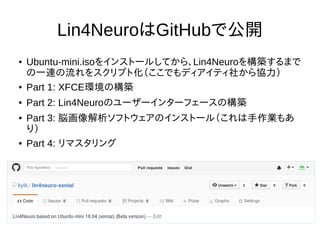 Lin4NeuroはGitHubで公開
● Ubuntu-mini.isoをインストールしてから、Lin4Neuroを構築するまで
の一連の流れをスクリプト化（ここでもディアイティ社から協力）
● Part 1: XFCE環境の構築
● Part 2: Lin4Neuroのユーザーインターフェースの構築
● Part 3: 脳画像解析ソフトウェアのインストール（これは手作業もあ
り）
● Part 4: リマスタリング
 