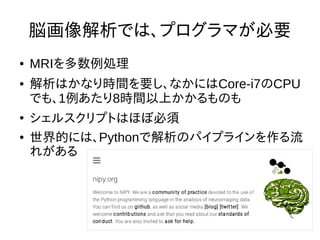 脳画像解析では、プログラマが必要
● MRIを多数例処理
● 解析はかなり時間を要し、なかにはCore-i7のCPU
でも、1例あたり8時間以上かかるものも
●
シェルスクリプトはほぼ必須
● 世界的には、Pythonで解析のパイプラインを作る流
れがある
 