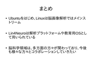 まとめ
● Ubuntuをはじめ、Linuxは脳画像解析ではメインス
トリーム
● Lin4Neuroは解析プラットフォームや教育用OSとし
て用いられている
●
脳科学領域は、多方面の方々が関わっており、今後
も様々な方々とコラボレーションしていきたい
 