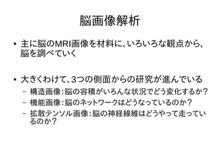脳画像解析
● 主に脳のMRI画像を材料に、いろいろな観点から、
脳を調べていく
● 大きくわけて、3つの側面からの研究が進んでいる
– 構造画像：脳の容積がいろんな状況でどう変化するか？
– 機能画像：脳のネットワークはどうなっているのか？
– 拡散テンソル画像：脳の神経線維はどうやって走ってい
るのか？
 