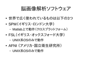 脳画像解析ソフトウェア
● 世界で広く使われているものは以下の3つ
● SPM（イギリス・ロンドン大学）
– Matlab上で動作（クロスプラットフォーム）
● FSL（イギリス・オックスフォード大学）
– UNIX系OSのみで動作
● AFNI （アメリカ・国立衛生研究所）
– UNIX系OSのみで動作
 