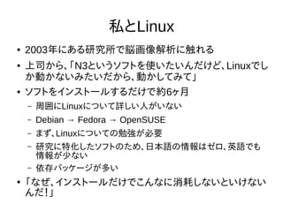 私とLinux
● 2003年にある研究所で脳画像解析に触れる
● 上司から、「N3というソフトを使いたいんだけど、Linuxでし
か動かないみたいだから、動かしてみて」
● ソフトをインストールするだけで約6ヶ月
– 周囲にLinuxについて詳しい人がいない
– Debian → Fedora → OpenSUSE
– まず、Linuxについての勉強が必要
– 研究に特化したソフトのため、日本語の情報はゼロ、英語でも
情報が少ない
– 依存パッケージが多い
●
「なぜ、インストールだけでこんなに消耗しないといけない
んだ！」
 