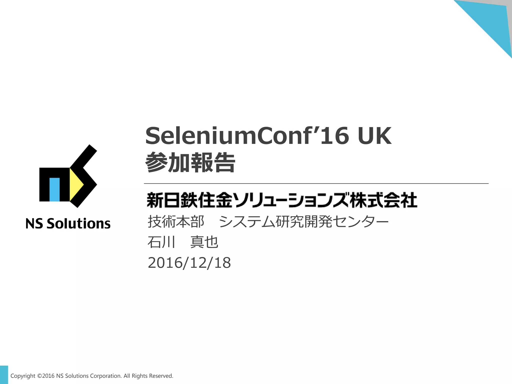 Copyright ©2016 NS Solutions Corporation. All Rights Reserved.
SeleniumConf’16 UK
参加報告
技術本部 システム研究開発センター
石川 真也
2016/12/18
 