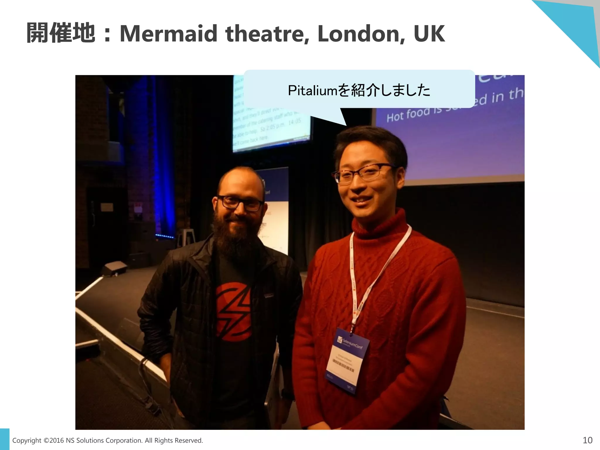 Copyright ©2016 NS Solutions Corporation. All Rights Reserved.
開催地：Mermaid theatre, London, UK
10
Pitaliumを紹介しました
 