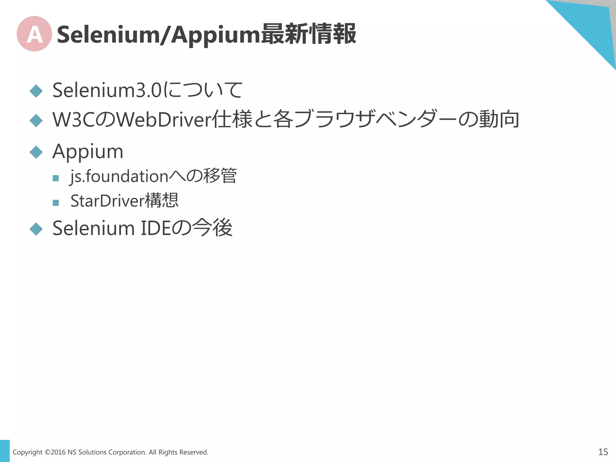 Copyright ©2016 NS Solutions Corporation. All Rights Reserved.
A Selenium/Appium最新情報
15
 Selenium3.0について
 W3CのWebDriver仕様と各ブラウザベンダーの動向
 Appium
 js.foundationへの移管
 StarDriver構想
 Selenium IDEの今後
 