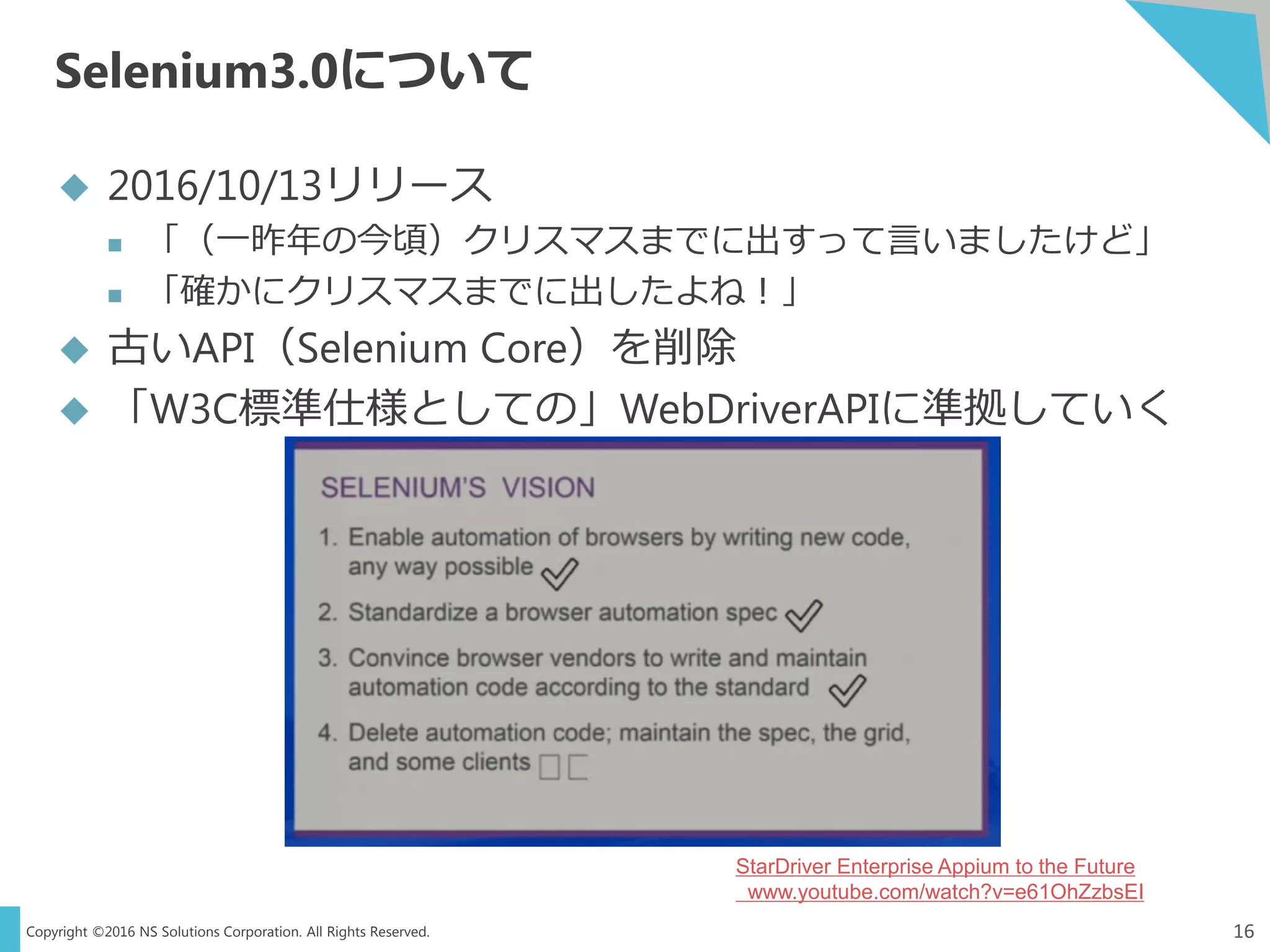 Copyright ©2016 NS Solutions Corporation. All Rights Reserved.
Selenium3.0について
16
 2016/10/13リリース
 「（一昨年の今頃）クリスマスまでに出すって言いましたけど」
 「確かにクリスマスまでに出したよね！」
 古いAPI（Selenium Core）を削除
 「W3C標準仕様としての」WebDriverAPIに準拠していく
StarDriver Enterprise Appium to the Future
www.youtube.com/watch?v=e61OhZzbsEI
 