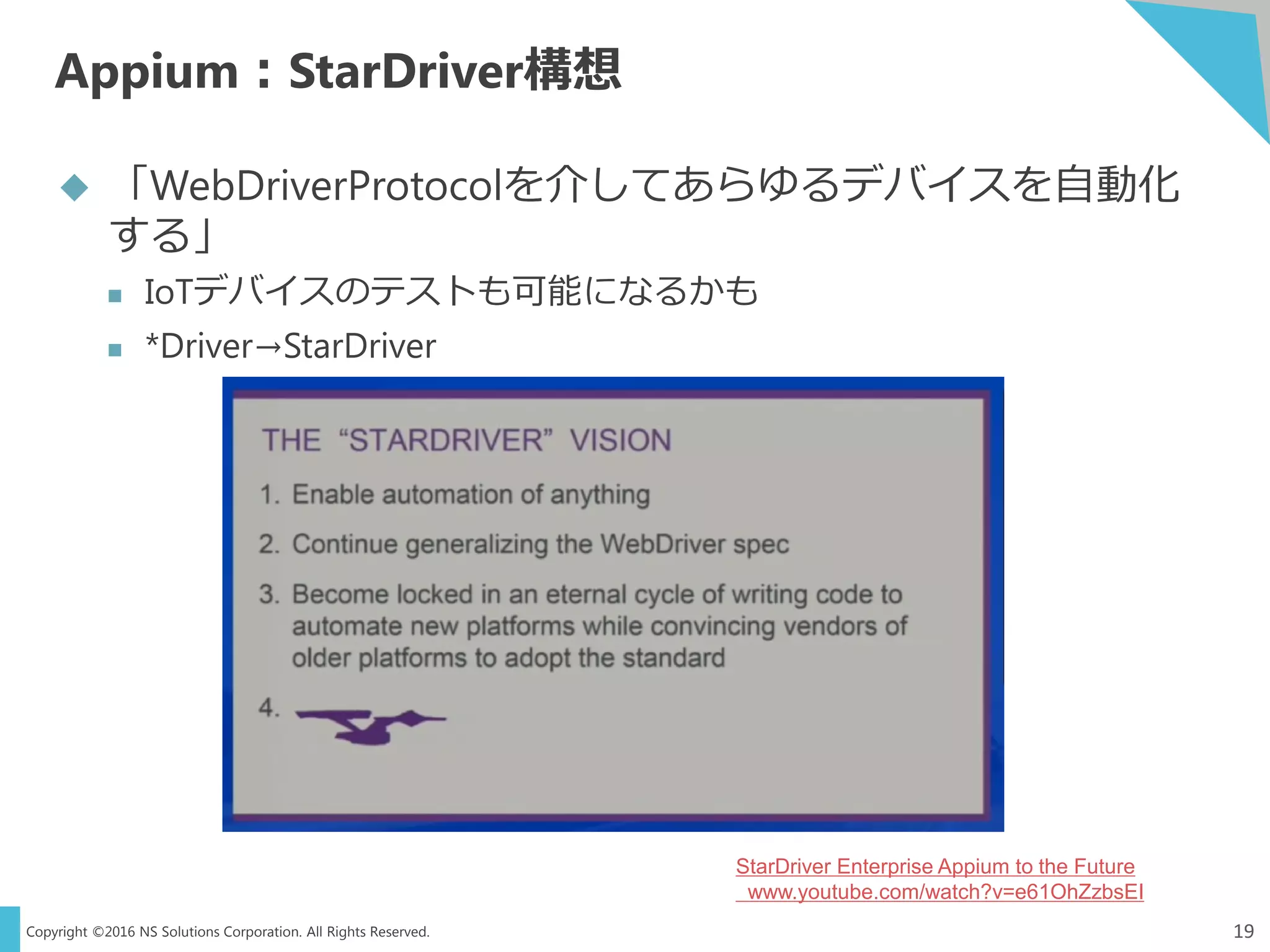 Copyright ©2016 NS Solutions Corporation. All Rights Reserved.
Appium：StarDriver構想
19
 「WebDriverProtocolを介してあらゆるデバイスを自動化
する」
 IoTデバイスのテストも可能になるかも
 *Driver→StarDriver
StarDriver Enterprise Appium to the Future
www.youtube.com/watch?v=e61OhZzbsEI
 