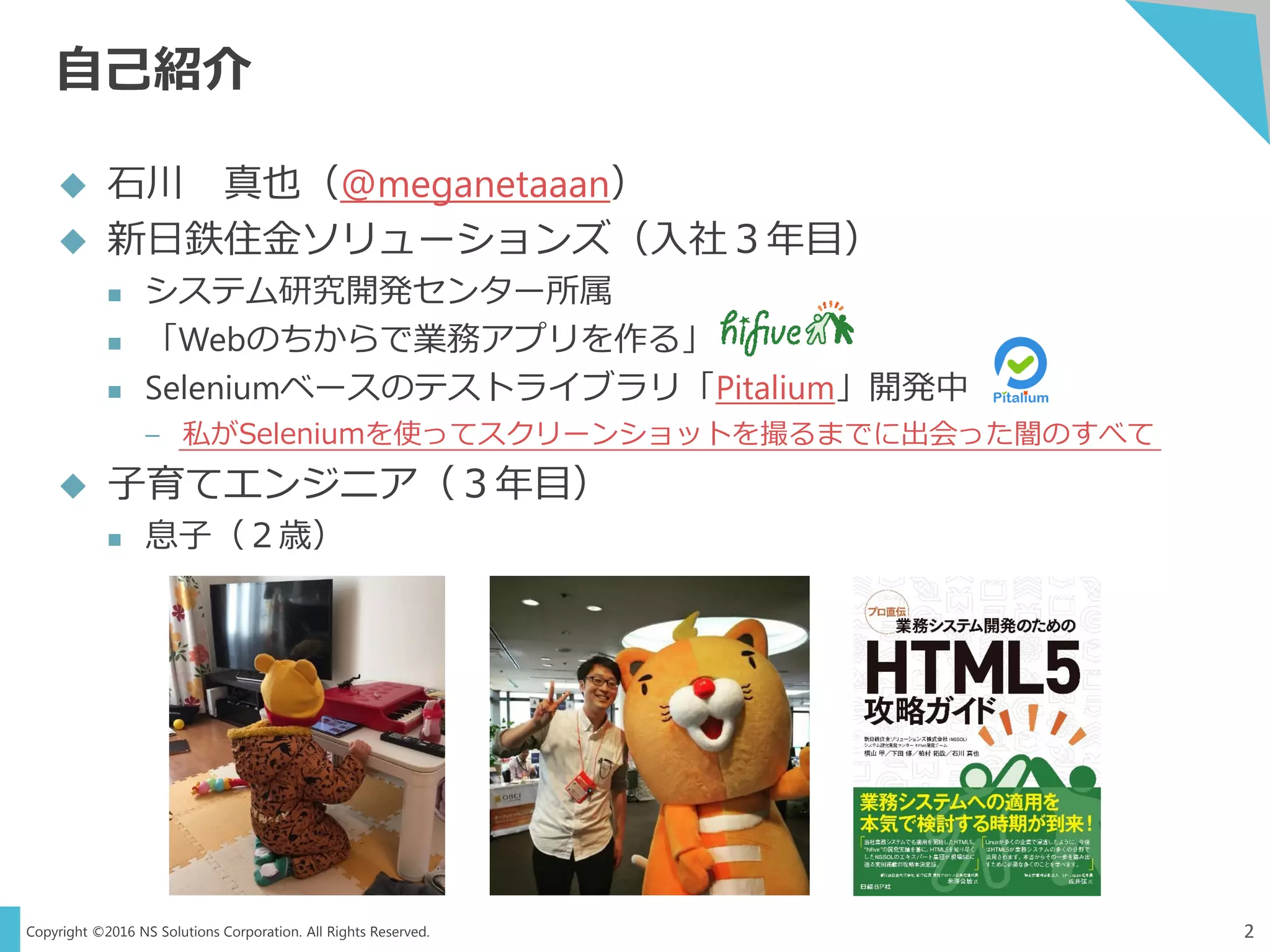 Copyright ©2016 NS Solutions Corporation. All Rights Reserved.
自己紹介
2
 石川 真也（@meganetaaan）
 新日鉄住金ソリューションズ（入社３年目）
 システム研究開発センター所属
 「Webのちからで業務アプリを作る」
 Seleniumベースのテストライブラリ「Pitalium」開発中
– 私がSeleniumを使ってスクリーンショットを撮るまでに出会った闇のすべて
 子育てエンジニア（３年目）
 息子（２歳）
 