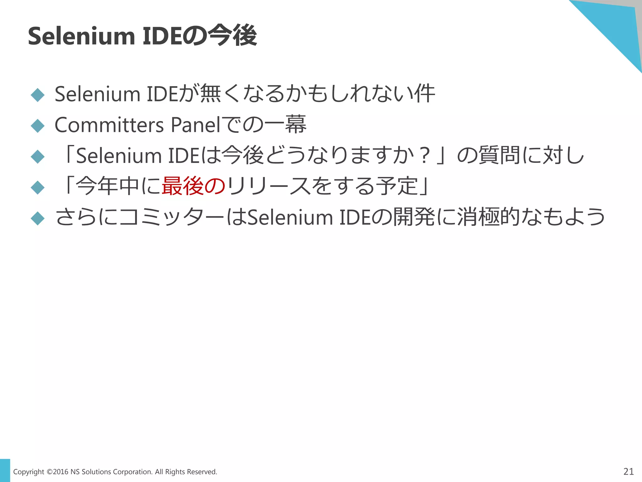 Copyright ©2016 NS Solutions Corporation. All Rights Reserved.
Selenium IDEの今後
21
 Selenium IDEが無くなるかもしれない件
 Committers Panelでの一幕
 「Selenium IDEは今後どうなりますか？」の質問に対し
 「今年中に最後のリリースをする予定」
 さらにコミッターはSelenium IDEの開発に消極的なもよう
 