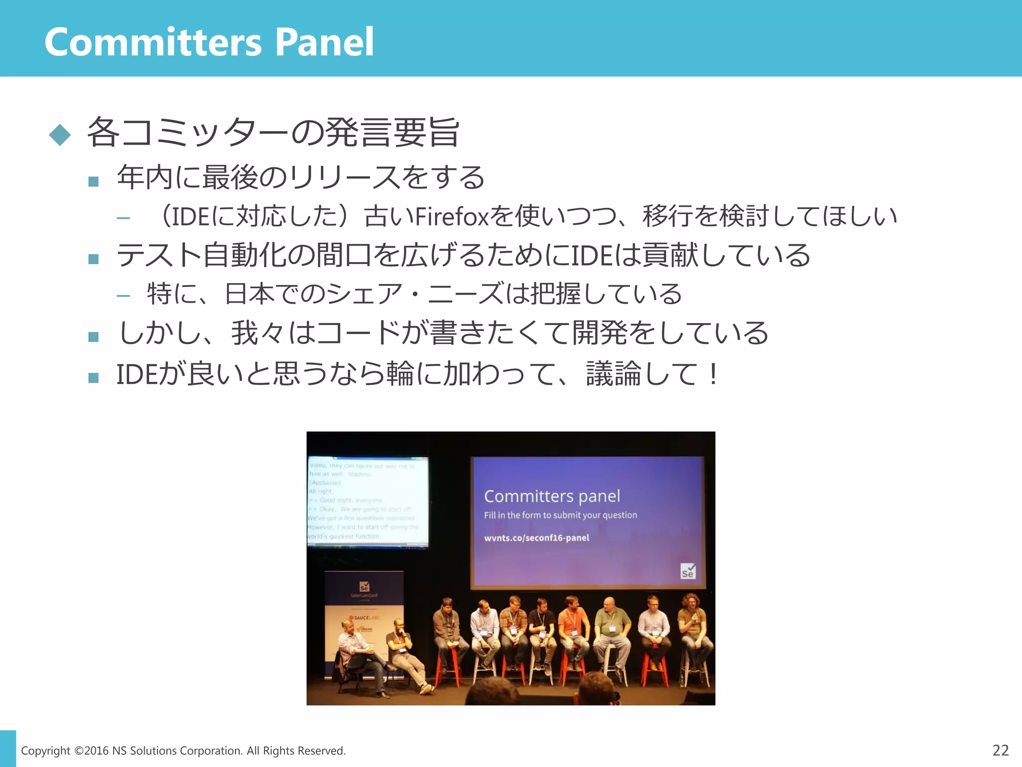 Copyright ©2016 NS Solutions Corporation. All Rights Reserved.
Committers Panel
22
 各コミッターの発言要旨
 年内に最後のリリースをする
– （IDEに対応した）古いFirefoxを使いつつ、移行を検討してほしい
 テスト自動化の間口を広げるためにIDEは貢献している
– 特に、日本でのシェア・ニーズは把握している
 しかし、我々はコードが書きたくて開発をしている
 IDEが良いと思うなら輪に加わって、議論して！
 