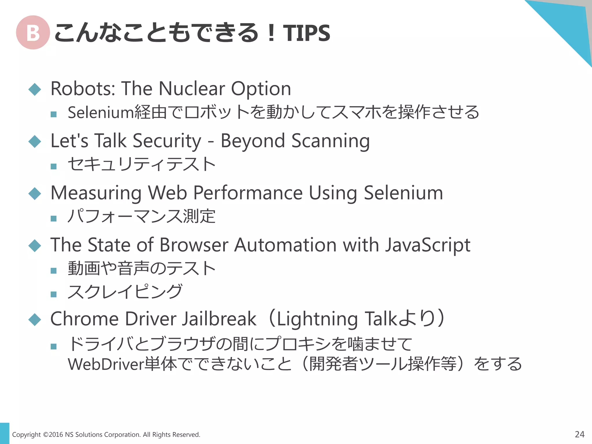 Copyright ©2016 NS Solutions Corporation. All Rights Reserved.
B こんなこともできる！TIPS
24
 Robots: The Nuclear Option
 Selenium経由でロボットを動かしてスマホを操作させる
 Let's Talk Security - Beyond Scanning
 セキュリティテスト
 Measuring Web Performance Using Selenium
 パフォーマンス測定
 The State of Browser Automation with JavaScript
 動画や音声のテスト
 スクレイピング
 Chrome Driver Jailbreak（Lightning Talkより）
 ドライバとブラウザの間にプロキシを噛ませて
WebDriver単体でできないこと（開発者ツール操作等）をする
 