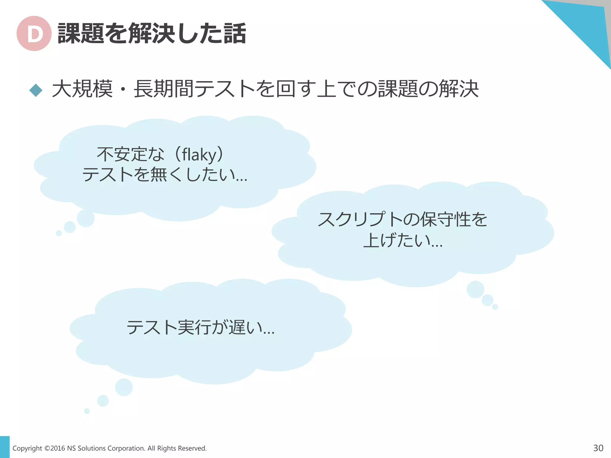 Copyright ©2016 NS Solutions Corporation. All Rights Reserved.
D 課題を解決した話
30
 大規模・長期間テストを回す上での課題の解決
不安定な（flaky）
テストを無くしたい…
スクリプトの保守性を
上げたい…
テスト実行が遅い…
 