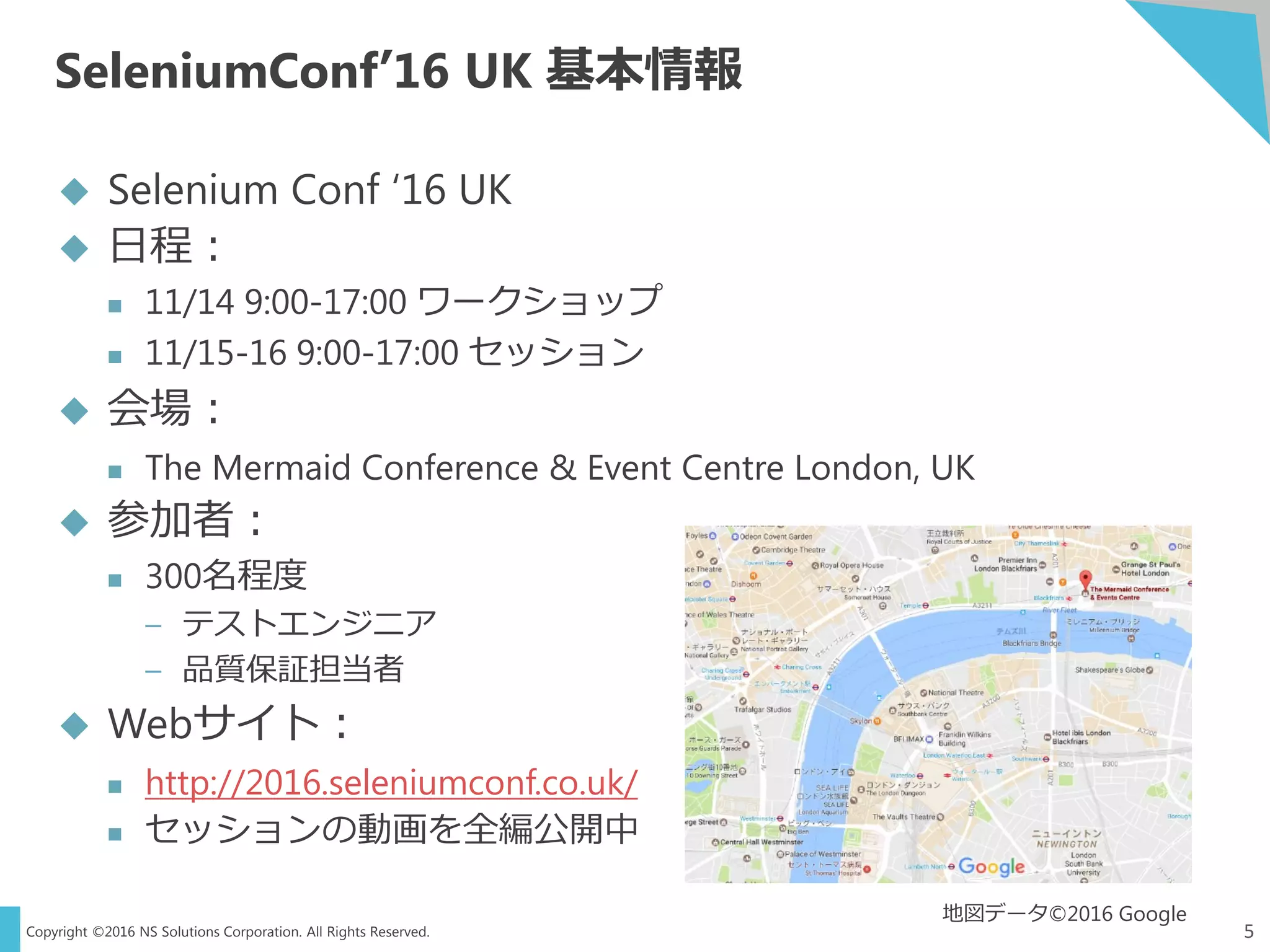Copyright ©2016 NS Solutions Corporation. All Rights Reserved.
SeleniumConf’16 UK 基本情報
5
 Selenium Conf ‘16 UK
 日程：
 11/14 9:00-17:00 ワークショップ
 11/15-16 9:00-17:00 セッション
 会場：
 The Mermaid Conference & Event Centre London, UK
 参加者：
 300名程度
– テストエンジニア
– 品質保証担当者
 Webサイト：
 http://2016.seleniumconf.co.uk/
 セッションの動画を全編公開中
地図データ©2016 Google
 