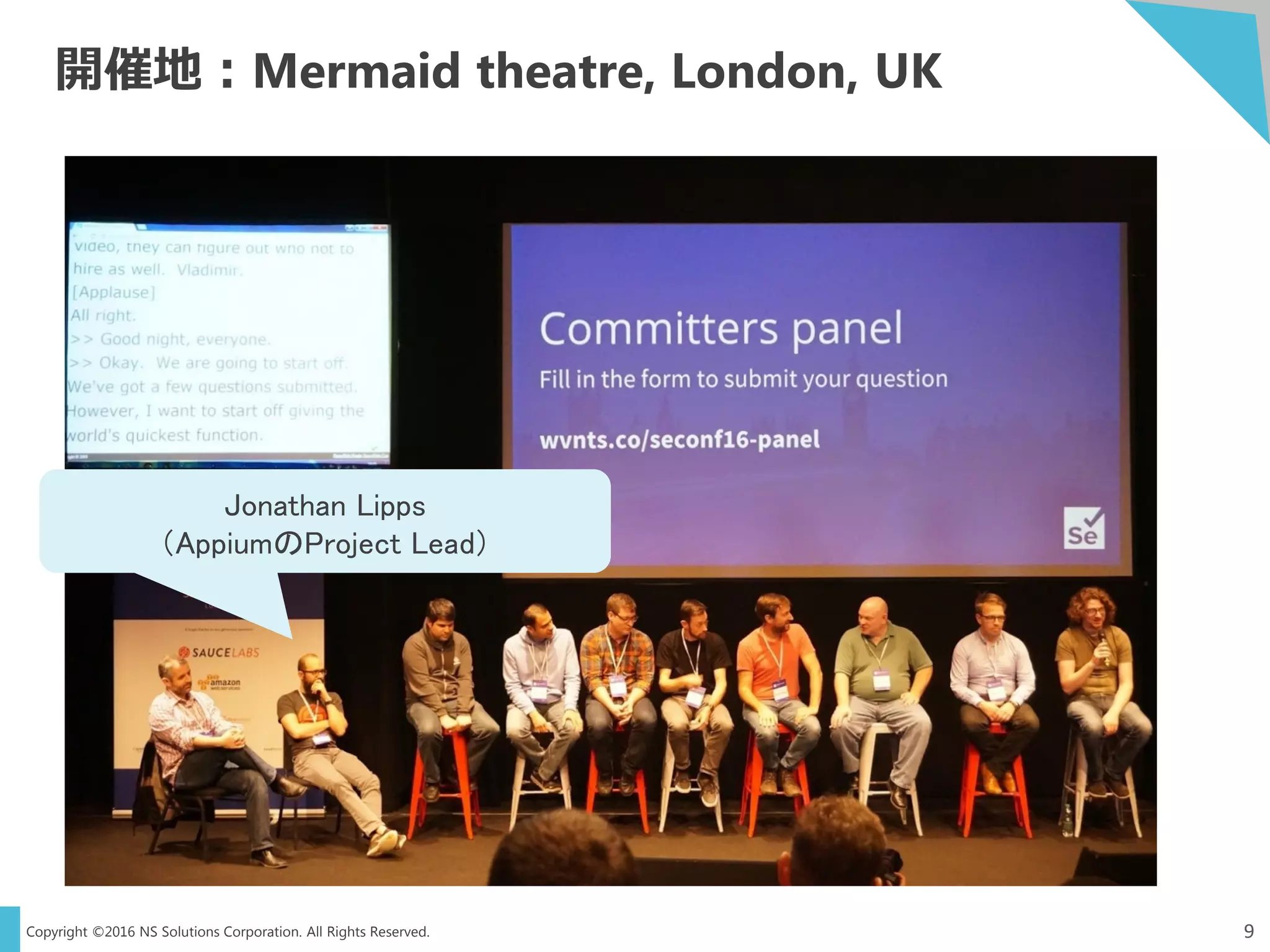 Copyright ©2016 NS Solutions Corporation. All Rights Reserved.
開催地：Mermaid theatre, London, UK
9
Jonathan Lipps
（AppiumのProject Lead）
 