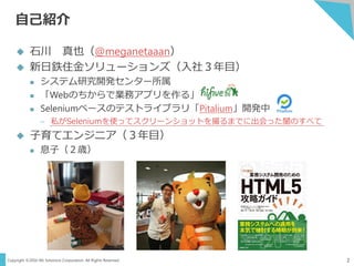 Copyright ©2016 NS Solutions Corporation. All Rights Reserved.
自己紹介
2
 石川 真也（@meganetaaan）
 新日鉄住金ソリューションズ（入社３年目）
 システム研究開発センター所属
 「Webのちからで業務アプリを作る」
 Seleniumベースのテストライブラリ「Pitalium」開発中
– 私がSeleniumを使ってスクリーンショットを撮るまでに出会った闇のすべて
 子育てエンジニア（３年目）
 息子（２歳）
 