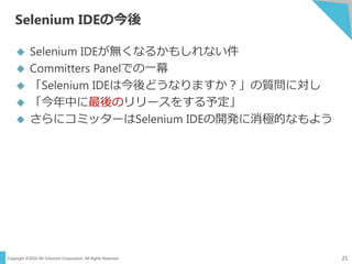 Copyright ©2016 NS Solutions Corporation. All Rights Reserved.
Selenium IDEの今後
21
 Selenium IDEが無くなるかもしれない件
 Committers Panelでの一幕
 「Selenium IDEは今後どうなりますか？」の質問に対し
 「今年中に最後のリリースをする予定」
 さらにコミッターはSelenium IDEの開発に消極的なもよう
 